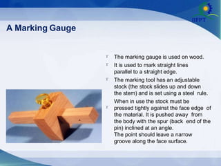 A Marking Gauge




The marking gauge is used on wood.
It is used to mark straight lines
parallel to a straight edge.
The marking tool has an adjustable
stock (the stock slides up and down
the stem) and is set using a steel rule.
When in use the stock must be
pressed tightly against the face edge of
the material. It is pushed away from
the body with the spur (back end of the
pin) inclined at an angle.
The point should leave a narrow
groove along the face surface.
 