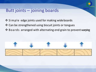 Butt joints – joining boards
 Simple edge joints used for making wideboards
 Can be strengthened using biscuit joints or tongues
 Boards arranged with alternating end grain to preventwarping
 