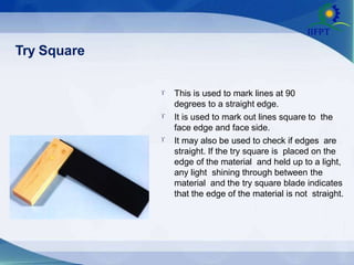 Try Square



This is used to mark lines at 90
degrees to a straight edge.
It is used to mark out lines square to the
face edge and face side.
It may also be used to check if edges are
straight. If the try square is placed on the
edge of the material and held up to a light,
any light shining through between the
material and the try square blade indicates
that the edge of the material is not straight.
 