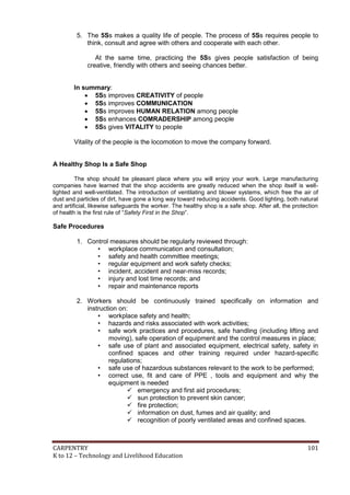 5. The 5Ss makes a quality life of people. The process of 5Ss requires people to
think, consult and agree with others and cooperate with each other.
At the same time, practicing the 5Ss gives people satisfaction of being
creative, friendly with others and seeing chances better.
In summary:
 5Ss improves CREATIVITY of people
 5Ss improves COMMUNICATION
 5Ss improves HUMAN RELATION among people
 5Ss enhances COMRADERSHIP among people
 5Ss gives VITALITY to people
Vitality of the people is the locomotion to move the company forward.

A Healthy Shop Is a Safe Shop
The shop should be pleasant place where you will enjoy your work. Large manufacturing
companies have learned that the shop accidents are greatly reduced when the shop itself is welllighted and well-ventilated. The introduction of ventilating and blower systems, which free the air of
dust and particles of dirt, have gone a long way toward reducing accidents. Good lighting, both natural
and artificial, likewise safeguards the worker. The healthy shop is a safe shop. After all, the protection
of health is the first rule of “Safety First in the Shop”.

Safe Procedures
1. Control measures should be regularly reviewed through:
• workplace communication and consultation;
• safety and health committee meetings;
• regular equipment and work safety checks;
• incident, accident and near-miss records;
• injury and lost time records; and
• repair and maintenance reports
2. Workers should be continuously trained specifically on information and
instruction on:
• workplace safety and health;
• hazards and risks associated with work activities;
• safe work practices and procedures, safe handling (including lifting and
moving), safe operation of equipment and the control measures in place;
• safe use of plant and associated equipment, electrical safety, safety in
confined spaces and other training required under hazard-specific
regulations;
• safe use of hazardous substances relevant to the work to be performed;
• correct use, fit and care of PPE , tools and equipment and why the
equipment is needed
 emergency and first aid procedures;
 sun protection to prevent skin cancer;
 fire protection;
 information on dust, fumes and air quality; and
 recognition of poorly ventilated areas and confined spaces.

CARPENTRY
K to 12 – Technology and Livelihood Education

101

 