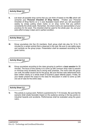 Activity Sheet 3.2

II.

List down all possible shop norms that you can think of based on the 5Ss which will
comprise your Personal Checklist of Shop Norms. Finalize your Personal
Checklist of Shop Norms on a ¼ size illustration board which you will accomplish
weekly by simply putting check marks (/) on shop norms that you perform
consistently the whole week. Remember, the check marks are representative of your
practices for the week. This checklist shall be used for the whole year. So, put your
extra effort to keep it clean and in perfect condition.

Activity Sheet 3.3

III.

Group yourselves into five (5) members. Each group shall role play for 10 to 15
minutes for a certain activity that is observed in the road. Be sure to use safety signs
and symbols as the group props. Presentation shall be assessed according to the
given rubrics.

Activity Sheet 3.4

IV.

Group yourselves according to the class grouping to perform a buzz session for 20
minutes. The focus of this activity is to come up with common shop rules to prevent
or minimize shop accidents due to wrong work practices. The more rules the group
can craft, the better would it be for the group. Be sure that the rules determined have
been written clearly on a whole sheet of butcher’s paper (Manila paper). Finally, let
your leader present the output to the class for discussion in order to come up with
one set of rules for the entire class.

Activity Sheet 3.5
V.

This activity is a group work. Perform a pantomime for 7-10 minutes. Be sure that the
scenario shall create favorable impact on the audience zeroing in the key points on
industrial hazards and accidents. Performances shall be evaluated using the given
rubric.

CARPENTRY
K to 12 – Technology and Livelihood Education

104

 