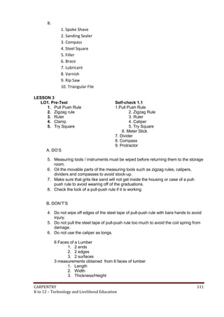 B.
1. Spoke Shave
2. Sanding Sealer
3. Compass
4. Steel Square
5. Filler
6. Brace
7. Lubricant
8. Varnish
9. Rip Saw
10. Triangular File
LESSON 3
LO1. Pre-Test
1. Pull Push Rule
2. Zigzag rule
3. Ruler
4. Clamp
5. Try Square

Self-check 1.1
1.Pull Push Rule
2. Zigzag Rule
3. Ruler
4. Caliper
5. Try Square
6. Meter Stick
7. Divider
8. Compass
9. Protractor

A. DO’S
5. Measuring tools / instruments must be wiped before returning them to the storage
room.
6. Oil the movable parts of the measuring tools such as zigzag rules, calipers,
dividers and compasses to avoid stock-up.
7. Make sure that grits like sand will not get inside the housing or case of a pullpush rule to avoid wearing off of the graduations.
8. Check the lock of a pull-push rule if it is working
B. DON’T’S
4. Do not wipe off edges of the steel tape of pull-push rule with bare hands to avoid
injury.
5. Do not pull the steel tape of pull-push rule too much to avoid the coil spring from
damage.
6. Do not use the caliper as tongs.
6 Faces of a Lumber
1. 2 ends
2. 2 edges
3. 2 surfaces
3 measurements obtained from 6 faces of lumber
1. Length
2. Width
3. Thickness/Height
CARPENTRY
K to 12 – Technology and Livelihood Education

111

 