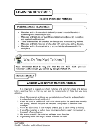 LEARNING OUTCOME 3
Receive and inspect materials
PERFORMANCE STANDARDS






Materials and tools are substituted and provided unavailable without
sacrificing cost and quality of work.
Materials and tools as per quantity and specification based on requisition
are received and inspected.
Tools and materials are checked for damage and manufacturing defects.
Materials and tools received are handled with appropriate safety devices.
Materials and tools are set aside to appropriate location nearest to the
workplace.

What Do You Need To Know?
Read Information Sheet 3.1 very well then find out how much
remember and how much you learned by doing Self-check 3.1.

you can

Information Sheet 3.1

ACQUIRE AND INSPECT MATERIALS/TOOLS
It is important to inspect and check materials and tools for defects and damage
before receiving them so that you can ask for replacements for those that you found
defective.
1. Check if the materials and tools are complete in terms of quantity and specification
(number of pieces, length, width, etc.)
2. Check the physical condition of tools, (check tools against the specification, quantity,
and quality,) see to it that parts are complete, cutting edges or tooth free from
damages,
3. Check the accessories of each material and tool. See to it that nothing is missing.
4. If any of the materials or tools is found missing or defective, report it immediately to
the supply officer or teacher.
5. Get a replacement for the materials and tools found defective.
6. Sign the requisition form as you receive materials and tools.
CARPENTRY
K to 12 – Technology and Livelihood Education

21

 