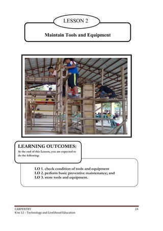LESSON 2
Maintain Tools and Equipment

LEARNING OUTCOMES:
At the end of this Lesson, you are expected to
do the following:

LO 1. check condition of tools and equipment
LO 2. perform basic preventive maintenance; and
LO 3. store tools and equipment.

CARPENTRY
K to 12 – Technology and Livelihood Education

24

 