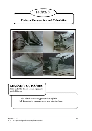 LESSON 3
Perform Mensuration and Calculation

LEARNING OUTCOMES:
At the end of this Lesson, you are expected to
do the following:

LO 1. select measuring instruments; and
LO 2. carry out measurement and calculations.

CARPENTRY
K to 12 – Technology and Livelihood Education

40

 
