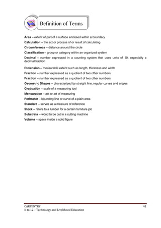 Definition of Terms
Area – extent of part of a surface enclosed within a boundary
Calculation – the act or process of or result of calculating
Circumference – distance around the circle
Classification – group or category within an organized system
Decimal – number expressed in a counting system that uses units of 10, especially a
decimal fraction
Dimension – measurable extent such as length, thickness and width
Fraction – number expressed as a quotient of two other numbers
Fraction – number expressed as a quotient of two other numbers
Geometric Shapes – characterized by straight line, regular curves and angles
Graduation – scale of a measuring tool
Mensuration – act or art of measuring
Perimeter – bounding line or curve of a plain area
Standard – serves as a measure of reference
Stock – refers to a lumber for a certain furniture job
Substrate – wood to be cut in a cutting machine
Volume – space inside a solid figure

CARPENTRY
K to 12 – Technology and Livelihood Education

41

 