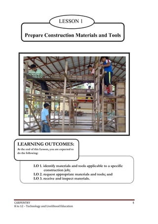 LESSON 1
Prepare Construction Materials and Tools

LEARNING OUTCOMES:
At the end of this Lesson, you are expected to
do the following:

LO 1. identify materials and tools applicable to a specific
construction job;
LO 2. request appropriate materials and tools; and
LO 3. receive and inspect materials.

CARPENTRY
K to 12 – Technology and Livelihood Education

4

 