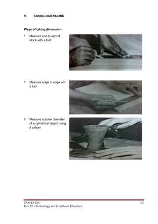 V.

TAKING DIMENSIONS

Ways of taking dimension
1

Measure end to end of
stock with a tool

2

Measure edge to edge with
a tool

3

Measure outside diameter
of a cylindrical object using
a caliper

CARPENTRY
K to 12 – Technology and Livelihood Education

53

 
