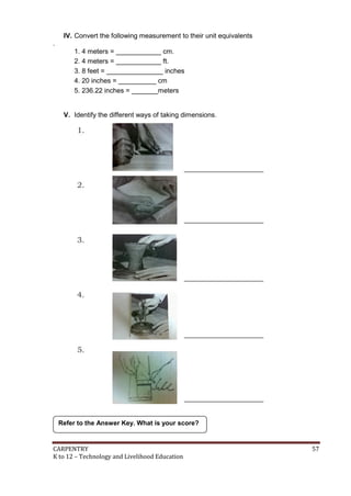 IV. Convert the following measurement to their unit equivalents
.

1. 4 meters = ____________ cm.
2. 4 meters = ____________ ft.
3. 8 feet = _______________ inches
4. 20 inches = __________ cm
5. 236.22 inches = _______meters

V. Identify the different ways of taking dimensions.

Refer to the Answer Key. What is your score?

CARPENTRY
K to 12 – Technology and Livelihood Education

57

 
