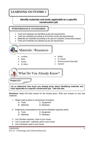 LEARNING OUTCOME 1
Identify materials and tools applicable to a specific
construction job
PERFORMANCE STANDARDS





Tools and materials are identified as per job requirements.
Tools are classified according to its function as per job requirements.
Materials are classified according to its uses to a specific construction project.
Tools and materials are selected as per job requirement.

Materials / Resources





Lumber
Nails
Screw
G.I Wire






Water
G. I Sheet
Reinforcement Steel Bar
Cement

What Do You Already Know?
Pretest LO 1
Let us determine how much you already know about identifying materials and
tools applicable to a specific construction job. Take this test.
Directions: Select the best answer for the choices given. Write your answer on your test
notebook.
1. Object used as parts or components of projects.
A. Tools
C. Equipment
B. Materials
D. Hardware
2. Implements manipulated by the hand to facilitate carpentry works.
A. Tools
C. Equipment
B. Materials
D. Hardware
3. List 3 familiar carpentry tools in your house.
4. List 3 construction materials used in your house.
5. List 3 hardware used in your house.
CARPENTRY
K to 12 – Technology and Livelihood Education

6

 
