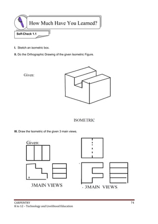 How Much Have You Learned?
Self-Check 1.1

I. Sketch an isometric box.
II. Do the Orthographic Drawing of the given Isometric Figure.

III. Draw the Isometric of the given 3 main views.

CARPENTRY
K to 12 – Technology and Livelihood Education

74

 