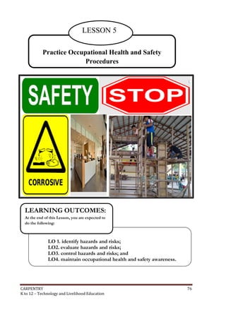 LESSON 5
Practice Occupational Health and Safety
Procedures

LEARNING OUTCOMES:
At the end of this Lesson, you are expected to
do the following:

LO 1. identify hazards and risks;
LO2. evaluate hazards and risks;
LO3. control hazards and risks; and
LO4. maintain occupational health and safety awareness.

CARPENTRY
K to 12 – Technology and Livelihood Education

76

 