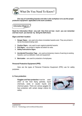 What Do You Need To Know?
One way of controlling hazards and risks in the workplace is to use the proper
protective equipment applicable to the work condition.

Information Sheet 2.1
Read the Information Sheet very well then find out how much you can remember
and how much you learned by doing the Self-check.

Signs and their location:
1. Danger Signs – are used only where immediate hazards exist. They are printed in
red as the predominating color.
2. Caution Signs – are used to warn against potential hazards.
3. Exit Signs – are printed in legible red letters for exits.
4. Safety Instructions Signs
5. Accidental Prevention Tags – are used as temporary means of warning to existing
hazards, such as defection, tools and equipment.
6. Barricades – are used for protection of employees.

Personal Protective Equipment (PPE)
Here are the types of Personal Protective Equipment (PPE) use for safety
purposes:

A. Face protection
Goggles and face protection must be used
when at risk from flying particles, liquid
chemicals, acids or caustic liquids and
chemical gases. There are various goggles for
face protection with certain design criteria for
safety.

CARPENTRY
K to 12 – Technology and Livelihood Education

87

 