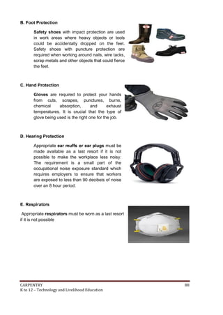 B. Foot Protection
Safety shoes with impact protection are used
in work areas where heavy objects or tools
could be accidentally dropped on the feet.
Safety shoes with puncture protection are
required when working around nails, wire tacks,
scrap metals and other objects that could fierce
the feet.

C. Hand Protection
Gloves are required to protect your hands
from cuts, scrapes, punctures, burns,
chemical
absorption,
and
exhaust
temperatures. It is crucial that the type of
glove being used is the right one for the job.

D. Hearing Protection
Appropriate ear muffs or ear plugs must be
made available as a last resort if it is not
possible to make the workplace less noisy.
The requirement is a small part of the
occupational noise exposure standard which
requires employers to ensure that workers
are exposed to less than 90 decibels of noise
over an 8 hour period.

E. Respirators
Appropriate respirators must be worn as a last resort
if it is not possible

CARPENTRY
K to 12 – Technology and Livelihood Education

88

 