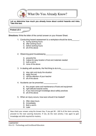 What Do You Already Know?
Let us determine how much you already know about control hazards and risks.
Take this test.

Pretest LO 2
SS

Directions: Write the letter of the correct answer on your Answer Sheet.
1. Conducting hazard assessment to a workplace should be done_______.
A. during working hours
B. after working hours
C. before working hours
D. all of the above
2. Observing good housekeeping ________________.
A.
B.
C.
D.

prevents fire
makes for easy location of tool and materials needed
both a and b
none of the above

3. In dealing with accidents, the first thing to do is to_________________.
A.
B.
C.
D.

stay calm and study the situation
apply first aid
call the attention of your teacher
all of the above

4. Accidents can be prevented _____________.
A.
B.
C.
D.

thru proper cares and maintenance of tools and equipment
right attitude towards works
if you have enough knowledge about safety practices
all of the above

5. When an injury occurs, how soon should it be treated?
A.
B.
C.
D.

After class hours
Immediately
Both a and b
Later

Now check your answer using the Answer Key. If you got 90 - 100 % of the items correctly,
proceed to the next Learning Outcome. If not, do the next activity / ties again to gain
knowledge and skills required for mastery.

CARPENTRY
K to 12 – Technology and Livelihood Education

90

 