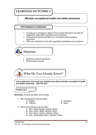 LEARNING OUTCOME 3
Maintain occupational health and safety awareness

PERFORMANCE STANDARDS




Procedures in emergency related drill are strictly followed in line with the
established organization guidelines and procedures
OHS personal records are filled up in accordance with workplace
equipment
PPEs are maintained in line with organization guidelines and procedures

Materials



Personal protective equipment
OHS personal records

What Do You Already Know?
Let us determine how much you already know about maintain occupational health
and safety awareness. Take this test.

Pretest LO 3
Directions: Encircle the letter of the correct.
1. Who introduced the 5Ss principle?
A. English
B. Filipinos

C. Japanese
D. Japan

2. Which of the following are the 5Ss?
A. Seiri, Seiton,Sweep, Seiketsu Shitzu
B. Seiri, Seiton, Seiso, Sanitize, Shitzu
C. Sort, Seiton, Sweep, Seiketsu, Shitzu
D. Seiri, Systematize, Seiso, Seiketsu, Shitsu

CARPENTRY
K to 12 – Technology and Livelihood Education

95

 