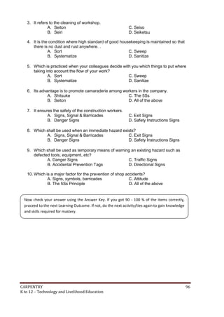 3. It refers to the cleaning of workshop.
A. Seiton
B. Seiri

C. Seiso
D. Seiketsu

4. It is the condition where high standard of good housekeeping is maintained so that
there is no dust and rust anywhere. .
A. Sort
C. Sweep
B. Systematize
D. Sanitize
5. Which is practiced when your colleagues decide with you which things to put where
taking into account the flow of your work?
A. Sort
C. Sweep
B. Systematize
D. Sanitize
6. Its advantage is to promote camaraderie among workers in the company.
A. Shitsuke
C. The 5Ss
B. Seiton
D. All of the above
7. It ensures the safety of the construction workers.
A. Signs, Signal & Barricades
B. Danger Signs

C. Exit Signs
D. Safety Instructions Signs

8. Which shall be used when an immediate hazard exists?
A. Signs, Signal & Barricades
C. Exit Signs
B. Danger Signs
D. Safety Instructions Signs
9. Which shall be used as temporary means of warning an existing hazard such as
defected tools, equipment, etc?
A. Danger Signs
C. Traffic Signs
B. Accidental Prevention Tags
D. Directional Signs
10. Which is a major factor for the prevention of shop accidents?
A. Signs, symbols, barricades
C. Attitude
B. The 5Ss Principle
D. All of the above

Now check your answer using the Answer Key. If you got 90 - 100 % of the items correctly,
proceed to the next Learning Outcome. If not, do the next activity/ties again to gain knowledge
and skills required for mastery.

CARPENTRY
K to 12 – Technology and Livelihood Education

96

 