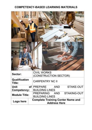 COMPETENCY-BASED LEARNING MATERIALS
Sector:
CIVIL WORKS
(CONSTRUCTION SECTOR)
Qualification
Title:
CARPENTRY NC II
Unit of
Competency:
PREPARE AND STAKE-OUT
BUILDING LINES
Module Title:
PREPARING AND STAKING-OUT
BUILDING LINES
Logo here
Complete Training Center Name and
Address Here
 