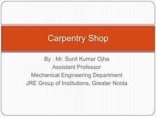Carpentry Shop
By : Mr. Sunil Kumar Ojha
Assistant Professor
Mechanical Engineering Department
JRE Group of Institutions, Greater Noida

 