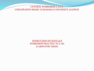 CENTRAL WORKSHOP, U.I.E.T.
CHHATRAPATI SHAHU JI MAHARAJ UNIVERSITY, KANPUR
INSTRUCTION ON MANUALS
WORKSHOP PRACTICE TCA 102
(CARPENTRY SHOP)
 