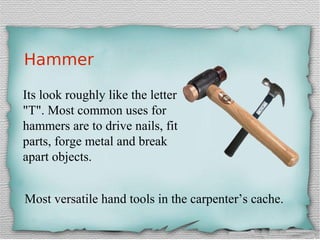 Hammer
Its look roughly like the letter
"T". Most common uses for
hammers are to drive nails, fit
parts, forge metal and break
apart objects.
Most versatile hand tools in the carpenter’s cache.
 