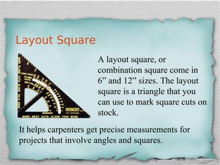 Layout Square
A layout square, or
combination square come in
6” and 12” sizes. The layout
square is a triangle that you
can use to mark square cuts on
stock.
It helps carpenters get precise measurements for
projects that involve angles and squares.
 