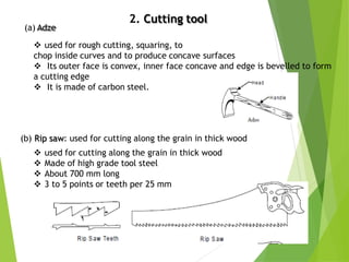 2. Cutting tool
10
(b) Rip saw: used for cutting along the grain in thick wood
 used for cutting along the grain in thick wood
 Made of high grade tool steel
 About 700 mm long
 3 to 5 points or teeth per 25 mm
(a) Adze
 used for rough cutting, squaring, to
chop inside curves and to produce concave surfaces
 Its outer face is convex, inner face concave and edge is bevelled to form
a cutting edge
 It is made of carbon steel.
 