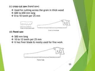 (c) cross-cut saw (hand saw)
 Used for cutting across the grain in thick wood
 600 to 650 mm long
 8 to 10 teeth per 25 mm
(d) Panel saw
 500 mm long
 10 to 12 teeth per 25 mm
 It has finer blade & mostly used for fine work
11
 