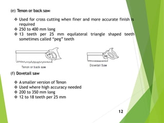 (e) Tenon or back saw
 Used for cross cutting when finer and more accurate finish is
required
 250 to 400 mm long
 13 teeth per 25 mm equilateral triangle shaped teeth
sometimes called “peg” teeth
(f) Dovetail saw
 A smaller version of Tenon
 Used where high accuracy needed
 200 to 350 mm long
 12 to 18 teeth per 25 mm
12
 