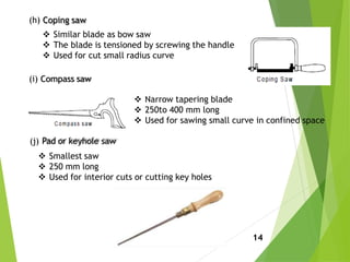 (h) Coping saw
 Similar blade as bow saw
 The blade is tensioned by screwing the handle
 Used for cut small radius curve
(i) Compass saw
 Narrow tapering blade
 250to 400 mm long
 Used for sawing small curve in confined space
(j) Pad or keyhole saw
 Smallest saw
 250 mm long
 Used for interior cuts or cutting key holes
14
 