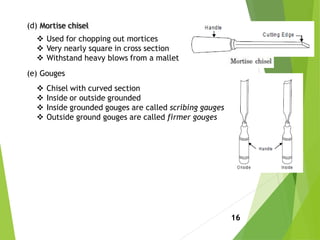 (d) Mortise chisel
 Used for chopping out mortices
 Very nearly square in cross section
 Withstand heavy blows from a mallet
(e) Gouges
 Chisel with curved section
 Inside or outside grounded
 Inside grounded gouges are called scribing gauges
 Outside ground gouges are called firmer gouges
16
 