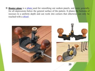  Router plane is a plane used for smoothing out sunken panels, and more generally
for all depressions below the general surface of the pattern. It planes the bottoms of
recesses to a uniform depth and can work into corners that otherwise can only be
reached with a chisel.
20
 