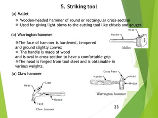 5. Striking tool
23
(a) Mallet
 Wooden-headed hammer of round or rectangular cross-section
 Used for giving light blows to the cutting tool like chisels and gouges
(b) Warrington hammer
The face of hammer is hardened, tempered
and ground slightly convex
 The handle is made of wood
and is oval in cross-section to have a comfortable grip
The head is forged from tool steel and is obtainable in
various weights.
(a) Claw hammer
 