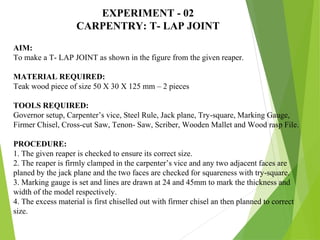 EXPERIMENT - 02
CARPENTRY: T- LAP JOINT
AIM:
To make a T- LAP JOINT as shown in the figure from the given reaper.
MATERIAL REQUIRED:
Teak wood piece of size 50 X 30 X 125 mm – 2 pieces
TOOLS REQUIRED:
Governor setup, Carpenter’s vice, Steel Rule, Jack plane, Try-square, Marking Gauge,
Firmer Chisel, Cross-cut Saw, Tenon- Saw, Scriber, Wooden Mallet and Wood rasp File.
PROCEDURE:
1. The given reaper is checked to ensure its correct size.
2. The reaper is firmly clamped in the carpenter’s vice and any two adjacent faces are
planed by the jack plane and the two faces are checked for squareness with try-square.
3. Marking gauge is set and lines are drawn at 24 and 45mm to mark the thickness and
width of the model respectively.
4. The excess material is first chiselled out with firmer chisel an then planned to correct
size.
 