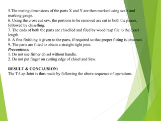5.The mating dimensions of the parts X and Y are then marked using scale and
marking gauge.
6. Using the cross cut saw, the portions to be removed are cut in both the pieces,
followed by chiselling.
7. The ends of both the parts are chiselled and filed by wood rasp file to the exact
length.
8. A fine finishing is given to the parts, if required so that proper fitting is obtained.
9. The parts are fitted to obtain a straight tight joint.
Precautions:
1. Do not use firmer chisel without handle.
2. Do not put finger on cutting edge of chisel and Saw.
RESULT & CONCLUSION:
The T-Lap Joint is thus made by following the above sequence of operations.
 