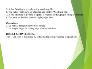5. A fine finishing is given by using wood rasp file.
6. The ends of both parts are chiselled and filed by Wood rasp file.
7. A fine finishing is given to the parts, if required so that, proper fitting is obtained.
8. The parts are fitted to obtain a slightly tight joint.
Precautions:
1. Do not use firmer chisel without handle.
2. Do not put finger on cutting edge of chisel and Saw.
RESULT & CONCLUSION:
The T-Lap Joint is thus made by following the above sequence of operations.
 