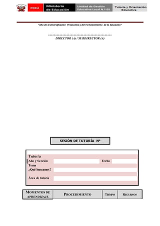 “Año de la Diversificación Productiva y del Fortalecimiento de la Educación”
---------------------------------------------
DIRECTOR (A) / SUBDIRECTOR (A)
SESIÓN DE TUTORÍA N°
Tutor/a
Año y Sección Fecha
Tema
¿Qué buscamos?
Área de tutoría
MOMENTOS DE
APRENDIZAJE
PROCEDIMIENTO TIEMPO RECURSOS
 