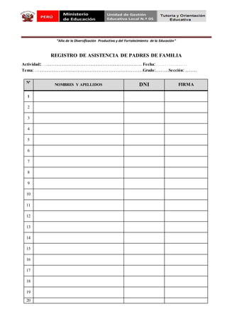 “Año de la Diversificación Productiva y del Fortalecimiento de la Educación”
REGISTRO DE ASISTENCIA DE PADRES DE FAMILIA
Actividad:…………….……………………………………. Fecha: ………………
Tema: ………………………………………………………Grado:……..Sección: …….
Nº
NOMBRES Y APELLIDOS DNI FIRMA
1
2
3
4
5
6
7
8
9
10
11
12
13
14
15
16
17
18
19
20
 