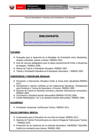 “Año de la Diversificación Productiva y del Fortalecimiento de la Educación”
BIBLIOGRAFÍA
http://ditoe.minedu.gob.pe/Materiales%20DITOE/App56.pdf
TUTORÍA:
 Propuesta para el desarrollo de la Estrategia de Orientación entre Estudiantes,
dirigido a docentes, tutoras y tutores. MINEDU 2010
 Guía de recursos pedagógicos para el apoyo socioemocional frente a situaciones
de desastre. MINEDU 2009.Guía
 Manual de Tutoría y Orientación Educativa. MINEDU 2007
 Tutoría y Orientación Educativa en la Educación Secundaria – MINEDU 2005
CONVIVENCIA Y DISCIPLINA ESCOLAR:
 Prevención e Intervención Educativa frente al Acoso entre estudiantes-MINEDU
2012.
 Aprendiendo a resolver conflictos en las Instituciones Educativas. Orientaciones
para Directivos y Tutores de Secundaria y Primaria. MINEDU 2009
 Sesiones de Tutoría en Derechos Humanos y Derecho Internacional Humanitario.
MINEDU 2009
 Convivencia y Disciplina Escolar Democrática (MINEDU-DITOE) 2006
 Cartilla Metodológica: Con y sin disciplina escolar democrática- MINEDU 2006.
ACADÉMICA
 Orientación Vocacional: Cartilla para Tutores. MINEDU 2011.
SALUD CORPORAL MENTAL
 Lineamientos para la Educación de una Vida sin Drogas. MINEDU 2011.
 Sesiones de Tutoría: Promoción para una vida sin Drogas de Tutores para Tutores.
- MINEDU 2010.
 Prevención de los trastornos de la conducta alimentaria: ANOREXIA Y BULIMIA.
Cartilla de orientación para tutores. MINEDU 2009
 