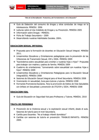 “Año de la Diversificación Productiva y del Fortalecimiento de la Educación”
 Guía de Detección del consumo de drogas y otras conductas de riesgo en la
Adolescencia. MINEDU 2006
 Lecturas sobre el Uso Indebido de Drogas y su Prevención. MINEDU 2005
 Información sobre Drogas - MINEDU.
 Ficha de Trabajo Secundaria – 2009
 Desarrollando nuestras Habilidades Sociales. 2004.
EDUCACION SEXUAL INTEGRAL
 Propuesta para la formación de docentes en Educación Sexual Integral. MINEDU
2011.
 Lineamientos Educativos y Orientaciones pedagógicas para la prevención de las
Infecciones de Transmisión Sexual, VIH y SIDA. MINEDU 2009
 “Aprendemos sobre sexualidad para orientar a nuestras hijas e hijos”- Propuesta
para trabajar con madres y padres de familia. MINEDU 2009
 Cuaderno de orientaciones: “conversando sobre sexualidad con nuestras hijas e
hijos”. MINEDU 2009
 Lineamientos Educativos y Orientaciones Pedagógicas para la Educación Sexual
Integral(ESI). MINEDU 2008
 Sesiones de Educación Sexual Integral para el Nivel Secundaria. MINEDU 2008
 Vivenciando mi sexualidad, Guía para tutoras y tutores. MINEDU 2008
 Formando Promotores Escolares. Para la promoción de Estilos de Vida Saludables
con énfasis en Sexualidad y prevención de ITS/VIH y SIDA. MINEDU 2008
EDUCACION VIAL
 Guía de Educación en Seguridad Vial para Profesores y Tutores. MINEDU. 2010
TRATA DE PERSONAS
 Prevención de la Violencia sexual y la explotación sexual infantil, desde el aula.
Sesiones de tutoría para el nivel Secundaria.
 Cartilla para Docentes: “No al trabajo infantil doméstico”
 Cartillas con sesiones de tutoría en prevención: TRABAJO INFANTIL- MINEDU
2009.
 