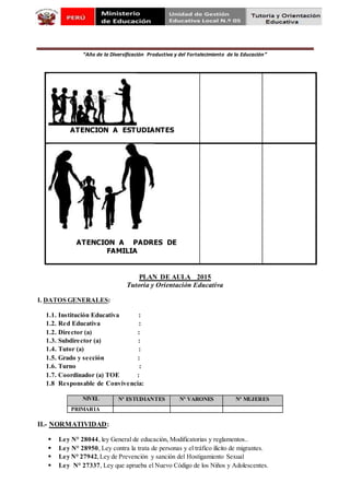 “Año de la Diversificación Productiva y del Fortalecimiento de la Educación”
ATENCION A ESTUDIANTES
ATENCION A PADRES DE
FAMILIA
PLAN DE AULA 2015
Tutoría y Orientación Educativa
I. DATOS GENERALES:
1.1. Institución Educativa :
1.2. Red Educativa :
1.2. Director (a) :
1.3. Subdirector (a) :
1.4. Tutor (a) :
1.5. Grado y sección :
1.6. Turno :
1.7. Coordinador (a) TOE :
1.8 Responsable de Convivencia:
II.- NORMATIVIDAD:
 Ley N° 28044, ley General de educación, Modificatorias y reglamentos..
 Ley N° 28950, Ley contra la trata de personas y el tráfico ilícito de migrantes.
 Ley N° 27942,Ley de Prevención y sanción del Hostigamiento Sexual
 Ley N° 27337, Ley que aprueba el Nuevo Código de los Niños y Adolescentes.
NIVEL Nº ESTUDIANTES Nº VARONES Nº MUJERES
PRIMARIA
 