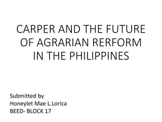 CARPER AND THE FUTURE
OF AGRARIAN RERFORM
IN THE PHILIPPINES
Submitted by
Honeylet Mae L.Lorica
BEED- BLOCK 17
 