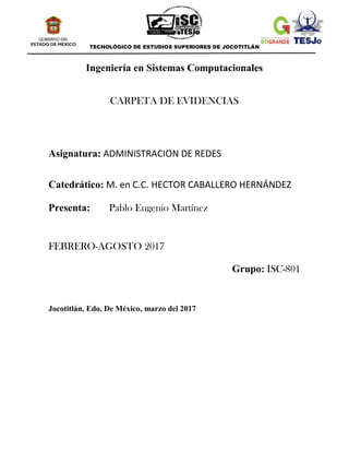 TECNOLÓGICO DE ESTUDIOS SUPERIORES DE JOCOTITLÁN
Ingeniería en Sistemas Computacionales
CARPETA DE EVIDENCIAS
Asignatura: ADMINISTRACION DE REDES
Catedrático: M. en C.C. HECTOR CABALLERO HERNÁNDEZ
Presenta: Pablo Eugenio Martínez
FEBRERO-AGOSTO 2017
Grupo: ISC-801
Jocotitlán, Edo. De México, marzo del 2017
 