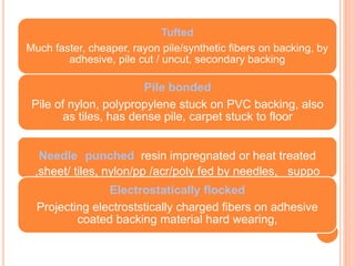 Tufted
Much faster, cheaper, rayon pile/synthetic fibers on backing, by
adhesive, pile cut / uncut, secondary backing
Pile bonded
Pile of nylon, polypropylene stuck on PVC backing, also
as tiles, has dense pile, carpet stuck to floor
Needle punched resin impregnated or heat treated
,sheet/ tiles, nylon/pp /acr/poly fed by needles, suppo
Electrostatically flocked
Projecting electroststically charged fibers on adhesive
coated backing material hard wearing,
 