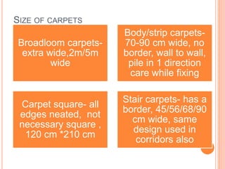 SIZE OF CARPETS
Broadloom carpets-
extra wide,2m/5m
wide
Body/strip carpets-
70-90 cm wide, no
border, wall to wall,
pile in 1 direction
care while fixing
Carpet square- all
edges neated, not
necessary square ,
120 cm *210 cm
Stair carpets- has a
border, 45/56/68/90
cm wide, same
design used in
corridors also
 
