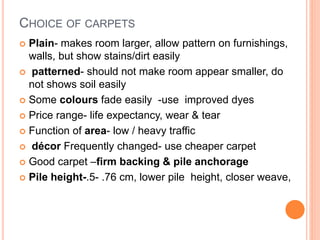 CHOICE OF CARPETS
 Plain- makes room larger, allow pattern on furnishings,
walls, but show stains/dirt easily
 patterned- should not make room appear smaller, do
not shows soil easily
 Some colours fade easily -use improved dyes
 Price range- life expectancy, wear & tear
 Function of area- low / heavy traffic
 décor Frequently changed- use cheaper carpet
 Good carpet –firm backing & pile anchorage
 Pile height-.5- .76 cm, lower pile height, closer weave,
 