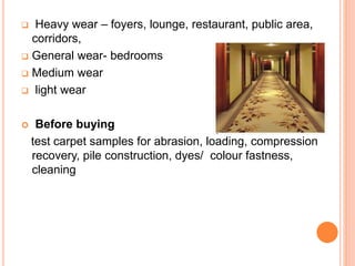  Heavy wear – foyers, lounge, restaurant, public area,
corridors,
 General wear- bedrooms
 Medium wear
 light wear
 Before buying
test carpet samples for abrasion, loading, compression
recovery, pile construction, dyes/ colour fastness,
cleaning
 