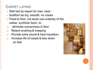 CARPET LAYING
 Well laid by expert for max. wear
 Subfloor be dry, smooth, no cracks
 Fixed to floor, not stuck use underlay of felt,
rubber, synthetic foam, to:
1) eliminate unevenness in floor
2) Retard crushing & creeping
3) Provide extra sound & heat insulation
4) Increase life of carpet & less strain
on feet
 