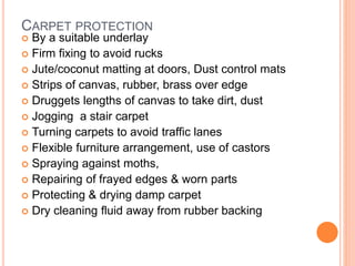 CARPET PROTECTION
 By a suitable underlay
 Firm fixing to avoid rucks
 Jute/coconut matting at doors, Dust control mats
 Strips of canvas, rubber, brass over edge
 Druggets lengths of canvas to take dirt, dust
 Jogging a stair carpet
 Turning carpets to avoid traffic lanes
 Flexible furniture arrangement, use of castors
 Spraying against moths,
 Repairing of frayed edges & worn parts
 Protecting & drying damp carpet
 Dry cleaning fluid away from rubber backing
 