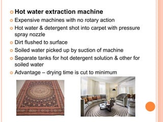  Hot water extraction machine
 Expensive machines with no rotary action
 Hot water & detergent shot into carpet with pressure
spray nozzle
 Dirt flushed to surface
 Soiled water picked up by suction of machine
 Separate tanks for hot detergent solution & other for
soiled water
 Advantage – drying time is cut to minimum
 